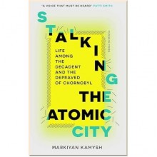 Stalking the Atomic City: Life Among the Decadent and the Depraved of Chornobyl
